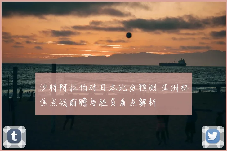 沙特阿拉伯对日本比分预测 亚洲杯焦点战前瞻与胜负看点解析