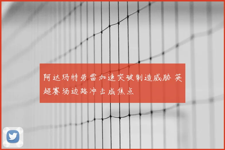 阿达玛特劳雷加速突破制造威胁 英超赛场边路冲击成焦点