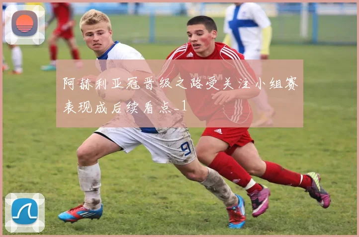 阿赫利亚冠晋级之路受关注小组赛表现成后续看点_1