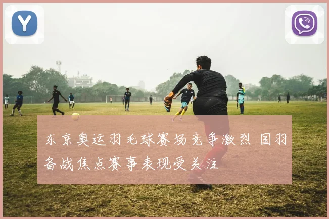 东京奥运羽毛球赛场竞争激烈 国羽备战焦点赛事表现受关注