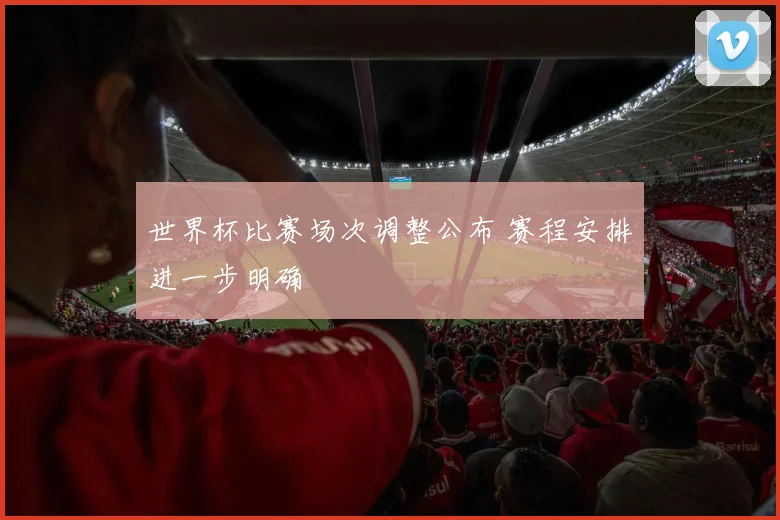世界杯比赛场次调整公布 赛程安排进一步明确