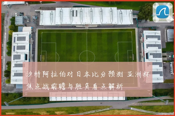 沙特阿拉伯对日本比分预测 亚洲杯焦点战前瞻与胜负看点解析