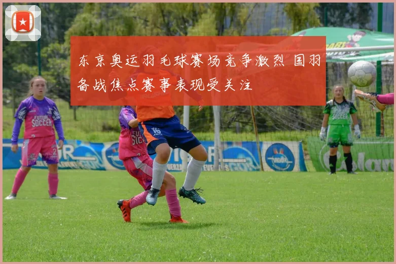 东京奥运羽毛球赛场竞争激烈 国羽备战焦点赛事表现受关注