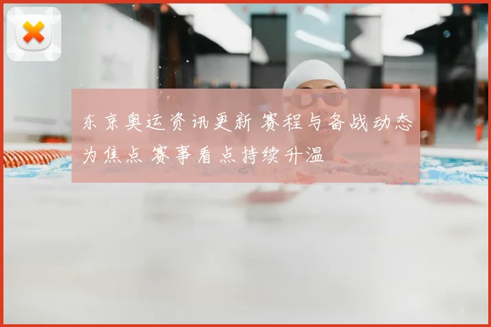 东京奥运资讯更新 赛程与备战动态为焦点 赛事看点持续升温