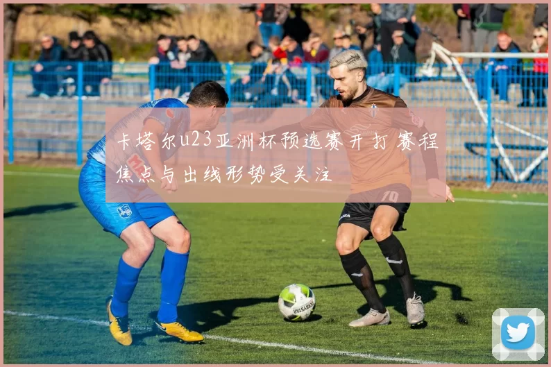 卡塔尔u23亚洲杯预选赛开打 赛程焦点与出线形势受关注