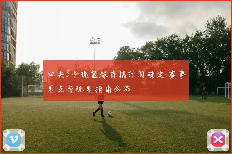 中央5今晚篮球直播时间确定 赛事看点与观看指南公布