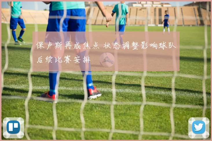 保卢斯再成焦点 状态调整影响球队后续比赛安排