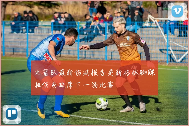 火箭队最新伤病报告更新格林脚踝扭伤或缺席下一场比赛