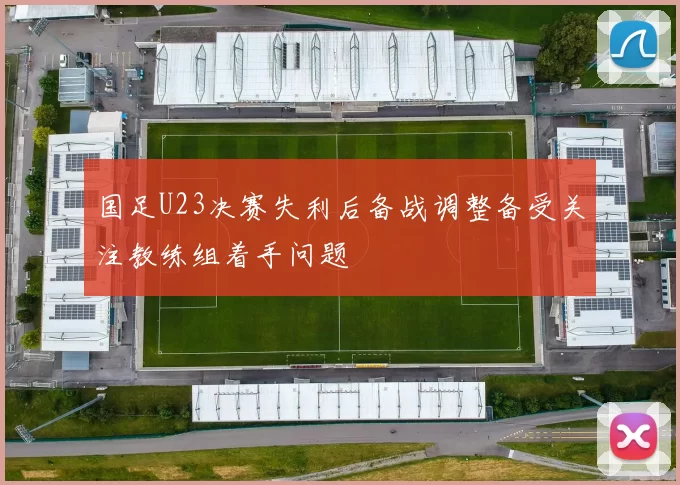 国足U23决赛失利后备战调整备受关注教练组着手问题
