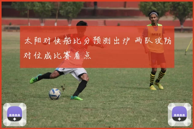 太阳对快船比分预测出炉 两队攻防对位成比赛看点
