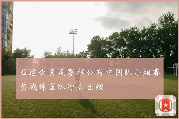 亚运会男足赛程公布中国队小组赛首战韩国队冲击出线