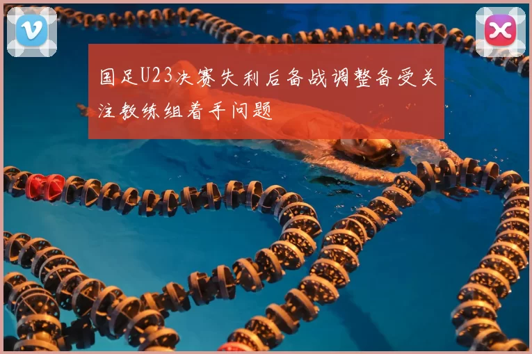 国足U23决赛失利后备战调整备受关注教练组着手问题