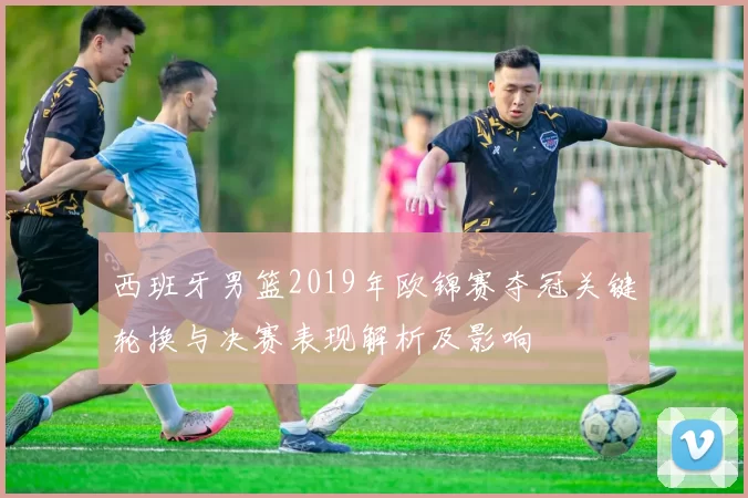 西班牙男篮2019年欧锦赛夺冠关键轮换与决赛表现解析及影响