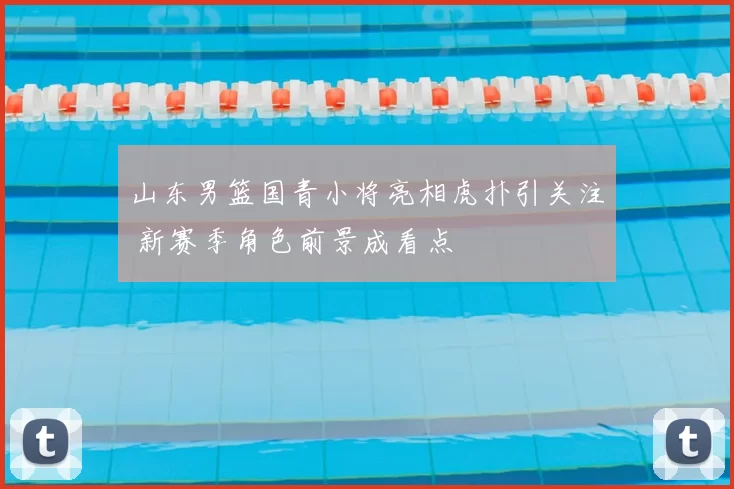 山东男篮国青小将亮相虎扑引关注 新赛季角色前景成看点