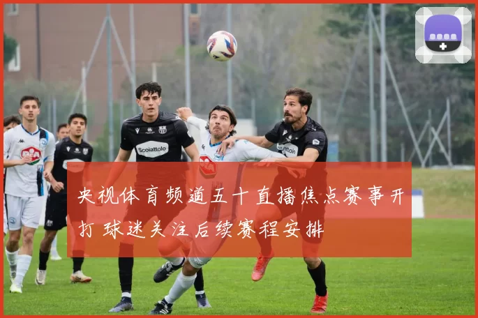 央视体育频道五十直播焦点赛事开打 球迷关注后续赛程安排