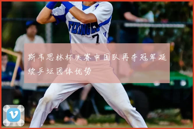 斯韦思林杯决赛中国队再夺冠军延续乒坛团体优势