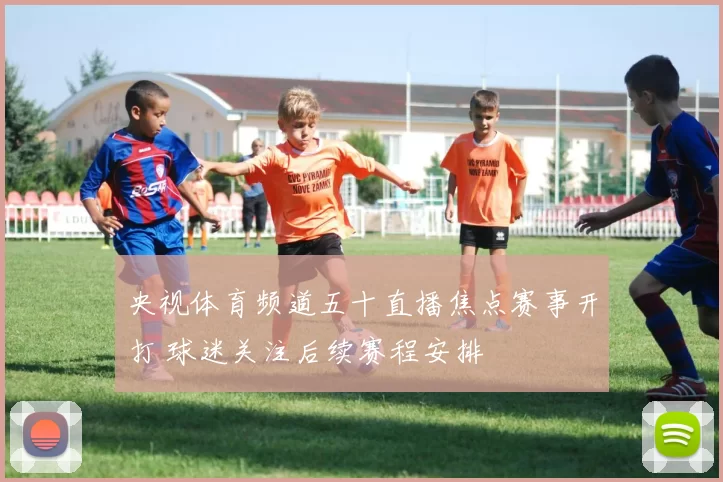 央视体育频道五十直播焦点赛事开打 球迷关注后续赛程安排