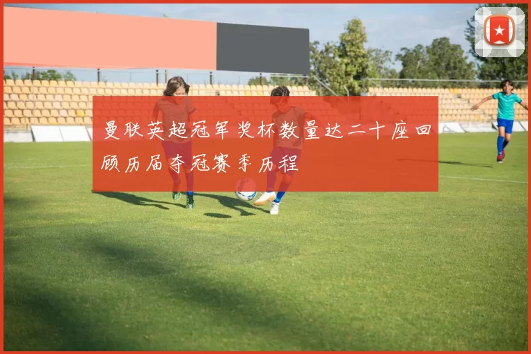 曼联英超冠军奖杯数量达二十座回顾历届夺冠赛季历程