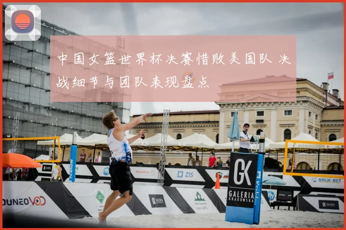 中国女篮世界杯决赛惜败美国队 决战细节与团队表现盘点