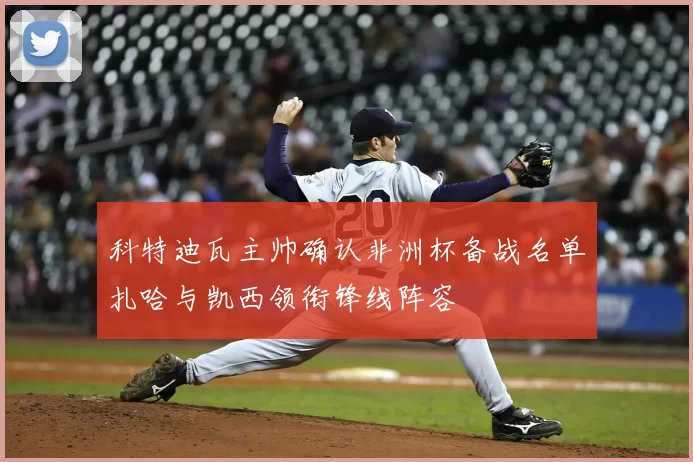 科特迪瓦主帅确认非洲杯备战名单扎哈与凯西领衔锋线阵容