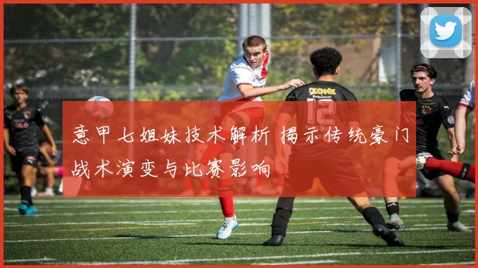 意甲七姐妹技术解析 揭示传统豪门战术演变与比赛影响