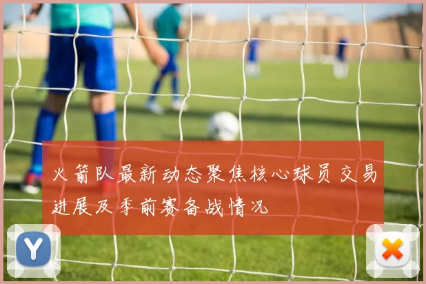 火箭队最新动态聚焦核心球员交易进展及季前赛备战情况