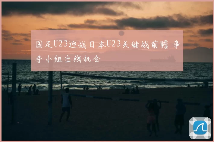 国足U23迎战日本U23关键战前瞻 争夺小组出线机会