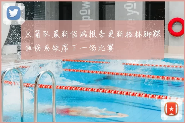 火箭队最新伤病报告更新格林脚踝扭伤或缺席下一场比赛