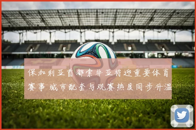 保加利亚首都索非亚将迎重要体育赛事 城市配套与观赛热度同步升温