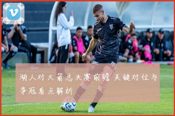 湖人对火箭总决赛前瞻 关键对位与争冠看点解析
