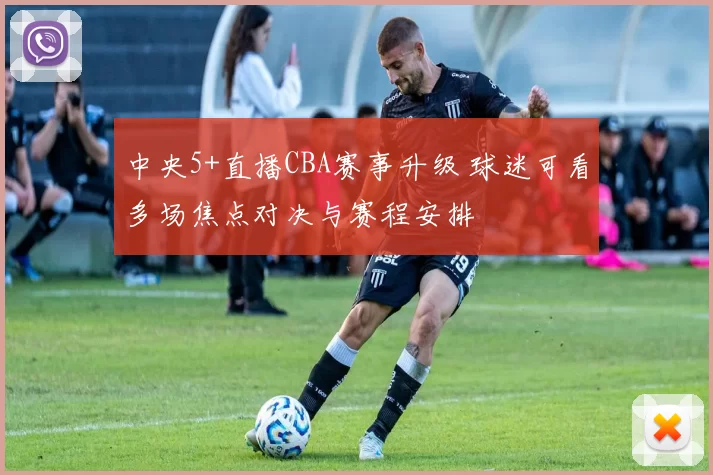 中央5+直播CBA赛事升级 球迷可看多场焦点对决与赛程安排