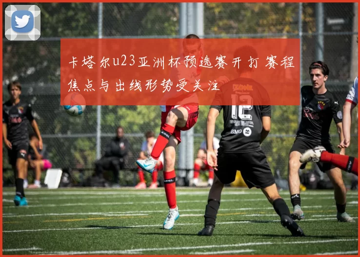 卡塔尔u23亚洲杯预选赛开打 赛程焦点与出线形势受关注