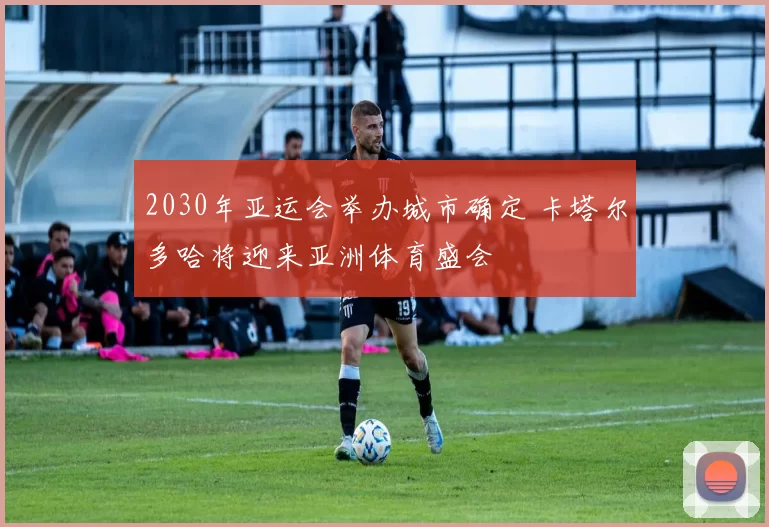 2030年亚运会举办城市确定 卡塔尔多哈将迎来亚洲体育盛会