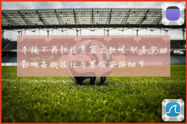 李楠不再担任男篮主教练 职务变动影响备战接任与赛程安排细节
