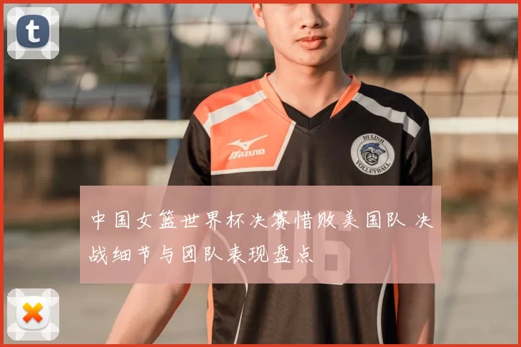 中国女篮世界杯决赛惜败美国队 决战细节与团队表现盘点