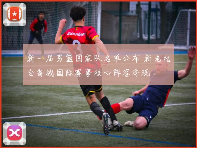 新一届男篮国家队名单公布 新老结合备战国际赛事核心阵容浮现