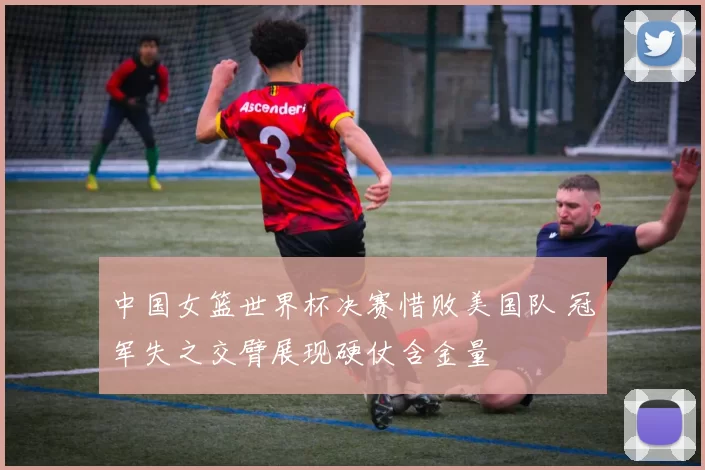 中国女篮世界杯决赛惜败美国队 冠军失之交臂展现硬仗含金量