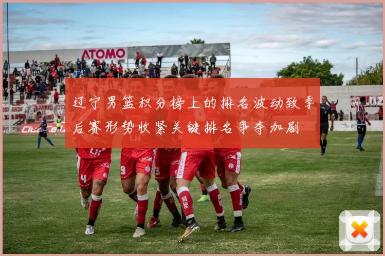 辽宁男篮积分榜上的排名波动致季后赛形势收紧关键排名争夺加剧
