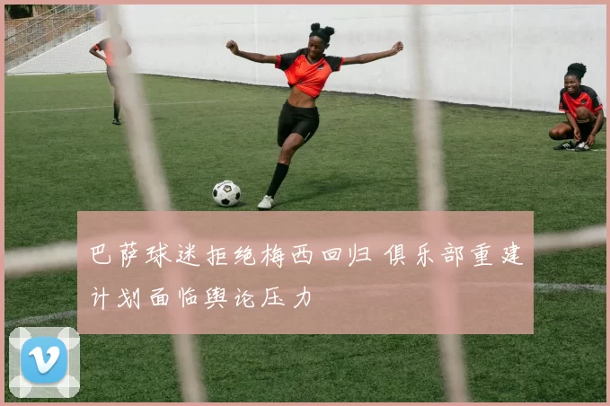 巴萨球迷拒绝梅西回归 俱乐部重建计划面临舆论压力