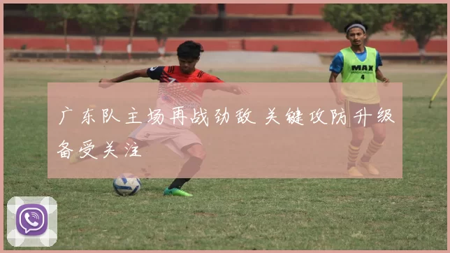 广东队主场再战劲敌 关键攻防升级备受关注