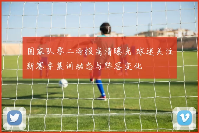 国家队零二海报高清曝光 球迷关注新赛季集训动态与阵容变化