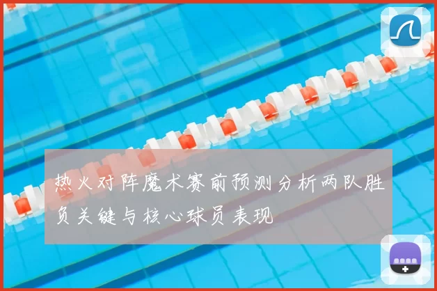 热火对阵魔术赛前预测分析两队胜负关键与核心球员表现