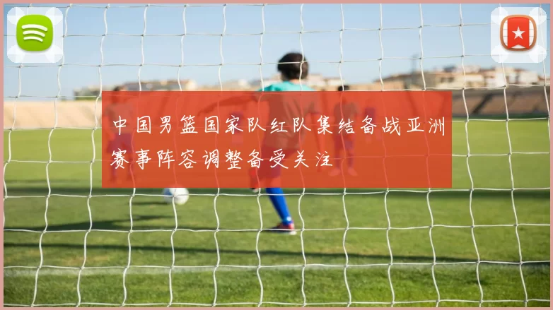 中国男篮国家队红队集结备战亚洲赛事阵容调整备受关注