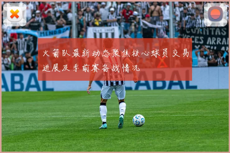 火箭队最新动态聚焦核心球员交易进展及季前赛备战情况