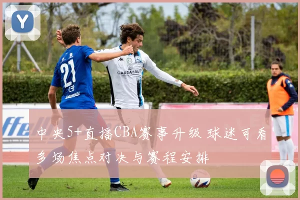 中央5+直播CBA赛事升级 球迷可看多场焦点对决与赛程安排