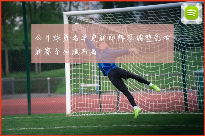 公牛球员名单更新即阵容调整影响新赛季轮换布局