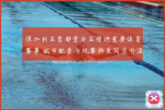 保加利亚首都索非亚将迎重要体育赛事 城市配套与观赛热度同步升温