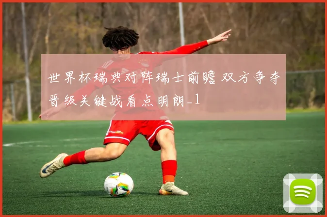 世界杯瑞典对阵瑞士前瞻 双方争夺晋级关键战看点明朗_1