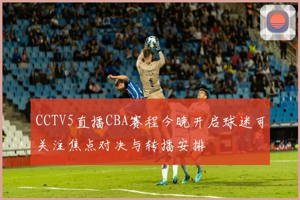 CCTV5直播CBA赛程今晚开启球迷可关注焦点对决与转播安排