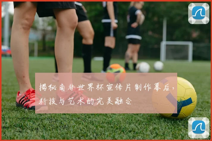 揭秘南非世界杯宣传片制作幕后，科技与艺术的完美融合